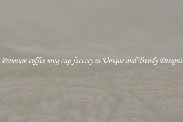 Premium coffee mug cup factory in Unique and Trendy Designs