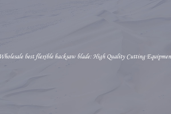 Wholesale best flexible hacksaw blade: High Quality Cutting Equipment