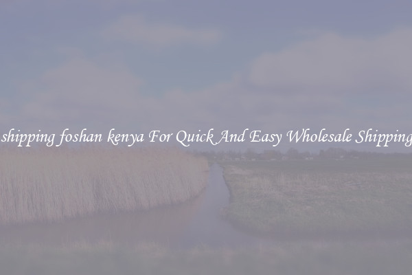 shipping foshan kenya For Quick And Easy Wholesale Shipping