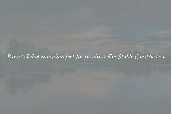 Procure Wholesale glass feet for furniture For Stable Construction