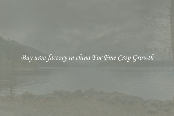 Buy urea factory in china For Fine Crop Growth
